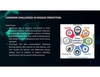 Data Privacy:
• Healthcare data is sensitive and subject to strict
regulations like the GDPR (General Data Protection
Regulation) and HIPAA (Health Insurance Portability
and Accountability Act). Any model handling patient
data needs to ensure compliance with these privacy
standards.
• Techniques like data anonymization, federated
learning (where data remains on local devices, and
only models are shared), and differential privacy
(adding noise to datasets to prevent individual
identification) can be used to enhance privacy.
COMMON CHALLENGES IN DISEASE PREDICTION
 