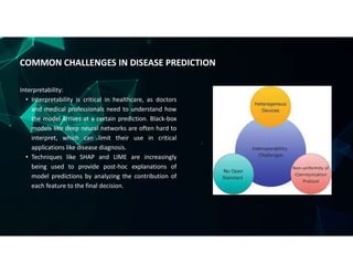 Interpretability:
• Interpretability is critical in healthcare, as doctors
and medical professionals need to understand how
the model arrives at a certain prediction. Black-box
models like deep neural networks are often hard to
interpret, which can limit their use in critical
applications like disease diagnosis.
• Techniques like SHAP and LIME are increasingly
being used to provide post-hoc explanations of
model predictions by analyzing the contribution of
each feature to the final decision.
COMMON CHALLENGES IN DISEASE PREDICTION
 