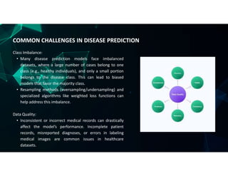 Class Imbalance:
• Many disease prediction models face imbalanced
datasets, where a large number of cases belong to one
class (e.g., healthy individuals), and only a small portion
belongs to the disease class. This can lead to biased
models that favor the majority class.
• Resampling methods (oversampling/undersampling) and
specialized algorithms like weighted loss functions can
help address this imbalance.
Data Quality:
• Inconsistent or incorrect medical records can drastically
affect the model’s performance. Incomplete patient
records, misreported diagnoses, or errors in labeling
medical images are common issues in healthcare
datasets.
COMMON CHALLENGES IN DISEASE PREDICTION
 