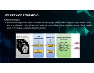 Alzheimer’s Disease:
• Machine learning models, often trained on neuroimaging data (MRI, PET scans) and cognitive test results,
aim to predict early onset of Alzheimer's disease, even before clinical symptoms appear. These models
assist in developing personalized treatment plans.
USE CASES AND APPLICATIONS
 