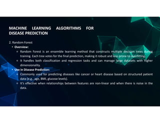 MACHINE LEARNING ALGORITHMS FOR
DISEASE PREDICTION
2. Random Forest
• Overview:
⚬ Random Forest is an ensemble learning method that constructs multiple decision trees during
training. Each tree votes for the final prediction, making it robust and less prone to overfitting.
⚬ It handles both classification and regression tasks and can manage large datasets with higher
dimensionality.
• Use in Disease Prediction:
⚬ Commonly used for predicting diseases like cancer or heart disease based on structured patient
data (e.g., age, BMI, glucose levels).
⚬ It’s effective when relationships between features are non-linear and when there is noise in the
data.
 