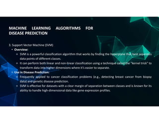 MACHINE LEARNING ALGORITHMS FOR
DISEASE PREDICTION
3. Support Vector Machine (SVM)
• Overview:
⚬ SVM is a powerful classification algorithm that works by finding the hyperplane that best separates
data points of different classes.
⚬ It can perform both linear and non-linear classification using a technique called the "kernel trick" to
transform data into higher dimensions where it’s easier to separate.
• Use in Disease Prediction:
⚬ Frequently applied to cancer classification problems (e.g., detecting breast cancer from biopsy
data) and genetic disease prediction.
⚬ SVM is effective for datasets with a clear margin of separation between classes and is known for its
ability to handle high-dimensional data like gene expression profiles.
 