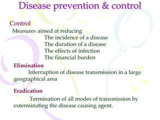 Disease prevention & control
Control
Measures aimed at reducing
The incidence of a disease
The duration of a disease
The effects of infection
The financial burden
Elimination
Interruption of disease transmission in a large
geographical area
Eradication
Termination of all modes of transmission by
exterminating the disease causing agent.
 