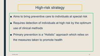High-risk strategy
■ Aims to bring preventive care to individuals at special risk
■ Requires detection of individuals at high risk by the optimum
use of clinical methods
■ Primary prevention is a “Holistic” approach which relies on
the measures taken to promote health
20-04-2021 15
 