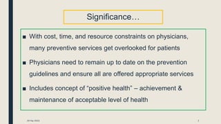 Significance…
■ With cost, time, and resource constraints on physicians,
many preventive services get overlooked for patients
■ Physicians need to remain up to date on the prevention
guidelines and ensure all are offered appropriate services
■ Includes concept of “positive health” – achievement &
maintenance of acceptable level of health
20-04-2021 7
 