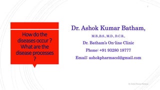 Howdothe
diseasesoccur?
Whatarethe
diseaseprocesses
?
Dr. Ashok Kumar Batham,
M.B.,B.S., M.D., D.C.R.,
Dr. Batham’s On-line Clinic
Phone: +91 93280 18777
Email: ashokpharmacol@gmail.com
Dr.Ashok Kumar Batham
2
 