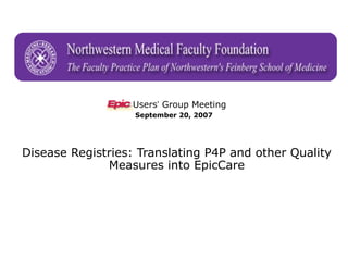 The Faculty Practice Plan of Northwestern’s Feinberg School of Medicine



                         Users’ Group Meeting
                         September 20, 2007




Disease Registries: Translating P4P and other Quality
              Measures into EpicCare
 