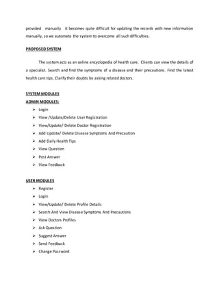 provided manually it becomes quite difficult for updating the records with new information 
manually, so we automate the system to overcome all such difficulties. 
PROPOSED SYSTEM 
The system acts as an online encyclopedia of health care. Clients can view the details of 
a specialist. Search and find the symptoms of a disease and their precautions. Find the latest 
health care tips. Clarify their doubts by asking related doctors. 
SYSTEM MODULES 
ADMIN MODULES: 
 Login 
 View /Update/Delete User Registration 
 View/Update/ Delete Doctor Registration 
 Add Update/ Delete Disease Symptoms And Precaution 
 Add Daily Health Tips 
 View Question 
 Post Answer 
 View Feedback 
USER MODULES 
 Register 
 Login 
 View/Update/ Delete Profile Details 
 Search And View Disease Symptoms And Precautions 
 View Doctors Profiles 
 Ask Question 
 Suggest Answer 
 Send Feedback 
 Change Password 
 