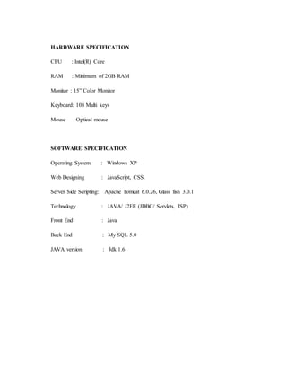 HARDWARE SPECIFICATION 
CPU : Intel(R) Core 
RAM : Minimum of 2GB RAM 
Monitor : 15” Color Monitor 
Keyboard: 108 Multi keys 
Mouse : Optical mouse 
SOFTWARE SPECIFICATION 
Operating System : Windows XP 
Web Designing : JavaScript, CSS. 
Server Side Scripting: Apache Tomcat 6.0.26, Glass fish 3.0.1 
Technology : JAVA/ J2EE (JDBC/ Servlets, JSP) 
Front End : Java 
Back End : My SQL 5.0 
JAVA version : Jdk 1.6 
