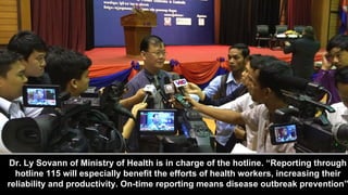 Dr. Ly Sovann of Ministry of Health is in charge of the hotline. “Reporting through
hotline 115 will especially benefit th...