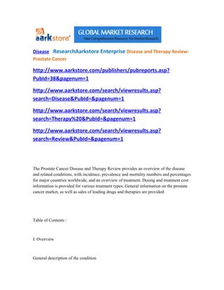Disease ResearchAarkstore Enterprise Disease and Therapy Review:
Prostate Cancer

http://www.aarkstore.com/publishers/pubreports.asp?
PubId=38&pagenum=1

http://www.aarkstore.com/search/viewresults.asp?
search=Disease&PubId=&pagenum=1

http://www.aarkstore.com/search/viewresults.asp?
search=Therapy%20&PubId=&pagenum=1

http://www.aarkstore.com/search/viewresults.asp?
search=Review&PubId=&pagenum=1




The Prostate Cancer Disease and Therapy Review provides an overview of the disease
and related conditions, with incidence, prevalence and mortality numbers and percentages
for major countries worldwide, and an overview of treatment. Dosing and treatment cost
information is provided for various treatment types. General information on the prostate
cancer market, as well as sales of leading drugs and therapies are provided.




Table of Contents :



I. Overview



General description of the condition
 