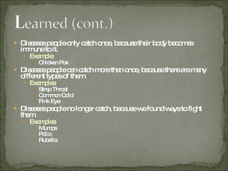 Diseases people only catch once, because their body becomes immune to it. Example:  Chicken Pox Diseases people can catch more than once, because there are many different types of them. Examples:  Strep Throat Common Cold Pink Eye Diseases people no longer catch, because we found ways to fight them. Examples: Mumps Polio Rubella 