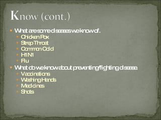 What are some diseases we know of. Chicken Pox Strep Throat Common Cold H1N1 Flu What do we know about preventing/fighting disease. Vaccinations  Washing Hands Medicines Shots 