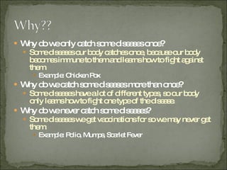 Why do we only catch some diseases once? Some diseases our body catches once, because our body becomes immune to them and learns how to fight against them. Example: Chicken Pox Why do we catch some diseases more than once? Some diseases have a lot of different types, so our body only learns how to fight one type of the disease. Why do we never catch some diseases? Some diseases we get vaccinations for so we may never get them. Example: Polio, Mumps, Scarlet Fever 