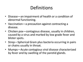 DefinitionsDisease—an impairment of health or a condition of abnormal functioning.Vaccination—a precaution against contracting a disease.Chicken pox—contagious disease, usually in children, caused by a virus and marked by low grade fever and blister spots.Strep—Spherical Gram plus bacteria occurring in pairs or chains usually in throat.Mumps—Acute contagious viral disease characterized by fever and by swelling of the parotid glands.