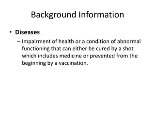 Background InformationDiseasesImpairment of health or a condition of abnormal functioning that can either be cured by a shot which includes medicine or prevented from the beginning by a vaccination.