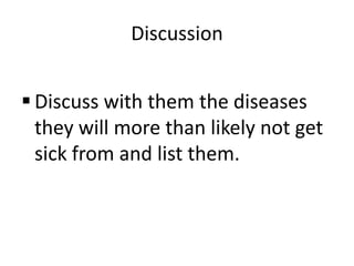 DiscussionDiscuss with them the diseases they will more than likely not get sick from and list them.CompletionHave students fill out rest of chart telling you which diseases have vaccines and check next to each disease that contains a vaccine and discuss with class.