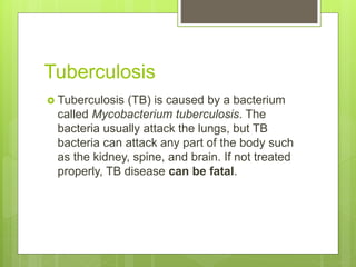 Tuberculosis
 Tuberculosis (TB) is caused by a bacterium
called Mycobacterium tuberculosis. The
bacteria usually attack the lungs, but TB
bacteria can attack any part of the body such
as the kidney, spine, and brain. If not treated
properly, TB disease can be fatal.
 