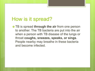 How is it spread?
 TB is spread through the air from one person
to another. The TB bacteria are put into the air
when a person with TB disease of the lungs or
throat coughs, sneezes, speaks, or sings.
People nearby may breathe in these bacteria
and become infected.
 