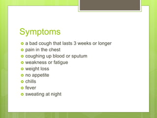 Symptoms
 a bad cough that lasts 3 weeks or longer
 pain in the chest
 coughing up blood or sputum
 weakness or fatigue
 weight loss
 no appetite
 chills
 fever
 sweating at night
 