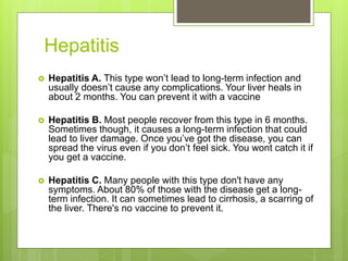 Hepatitis
 Hepatitis A. This type won’t lead to long-term infection and
usually doesn’t cause any complications. Your liver heals in
about 2 months. You can prevent it with a vaccine
 Hepatitis B. Most people recover from this type in 6 months.
Sometimes though, it causes a long-term infection that could
lead to liver damage. Once you’ve got the disease, you can
spread the virus even if you don’t feel sick. You wont catch it if
you get a vaccine.
 Hepatitis C. Many people with this type don't have any
symptoms. About 80% of those with the disease get a long-
term infection. It can sometimes lead to cirrhosis, a scarring of
the liver. There's no vaccine to prevent it.
 