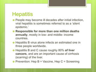 Hepatitis
 People may become ill decades after initial infection,
viral hepatitis is sometimes referred to as a ‘silent
epidemic.’
 Responsible for more than one million deaths
annually, mostly in low- and middle- income
countries.
 Hepatitis B virus alone infects an estimated one in
three people worldwide.
 Hepatitis B and C cause roughly 80% of liver
cancers, and are an important cause of cirrhosis
(scarring) of the liver.
 Prevention: Hep B = Vaccine, Hep C = Screening
 
