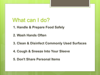 What can I do?
1. Handle & Prepare Food Safely
2. Wash Hands Often
3. Clean & Disinfect Commonly Used Surfaces
4. Cough & Sneeze Into Your Sleeve
5. Don't Share Personal Items
 