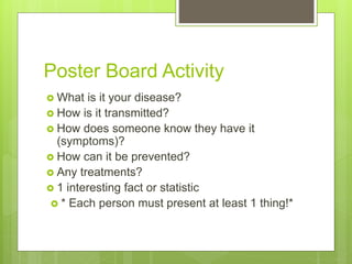 Poster Board Activity
 What is it your disease?
 How is it transmitted?
 How does someone know they have it
(symptoms)?
 How can it be prevented?
 Any treatments?
 1 interesting fact or statistic
 * Each person must present at least 1 thing!*
 