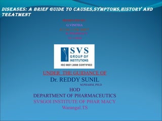 UNDER THE GUIDANCE OF
Dr. REDDY SUNIL
M.PHARM, PH.D
HOD
DEPARTMENT OF PHARMACEUTICS
SVSGOI INSTITUTE OF PHAR MACY
Warangal.TS
PRESENTED BY:
G.VINITHA
H.T.NO: 13TK1R0077
B. PHARMACY
IV/ I SEM
DISEASES: A BRIEF GUIDE TO CAUSES,SYMPTOMS,HISTORY AND
TREATMENT
 