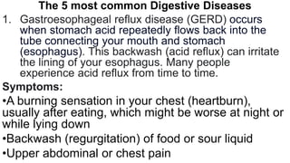 The 5 most common Digestive Diseases
1. Gastroesophageal reflux disease (GERD) occurs
when stomach acid repeatedly flows back into the
tube connecting your mouth and stomach
(esophagus). This backwash (acid reflux) can irritate
the lining of your esophagus. Many people
experience acid reflux from time to time.
Symptoms:
•A burning sensation in your chest (heartburn),
usually after eating, which might be worse at night or
while lying down
•Backwash (regurgitation) of food or sour liquid
•Upper abdominal or chest pain
 