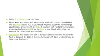 In the first trimester, you may have:
 Blood tests. Your doctor will measure the levels of a protein called PAPP-A
and a hormone called hCG in your blood. Anything out of the normal range
could mean a problem with the baby. If you're at high risk for Down syndrome,
they may also look for DNA from the baby in your blood, which they can
examine for chromosome abnormalities.
 Ultrasound. Your doctor will look at a picture of your baby and measure the
folds of tissue at the back of their neck. Babies with Down syndrome tend to
have extra fluid there.
 