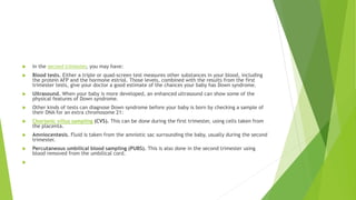  In the second trimester, you may have:
 Blood tests. Either a triple or quad-screen test measures other substances in your blood, including
the protein AFP and the hormone estriol. Those levels, combined with the results from the first
trimester tests, give your doctor a good estimate of the chances your baby has Down syndrome.
 Ultrasound. When your baby is more developed, an enhanced ultrasound can show some of the
physical features of Down syndrome.
 Other kinds of tests can diagnose Down syndrome before your baby is born by checking a sample of
their DNA for an extra chromosome 21:
 Chorionic villus sampling (CVS). This can be done during the first trimester, using cells taken from
the placenta.
 Amniocentesis. Fluid is taken from the amniotic sac surrounding the baby, usually during the second
trimester.
 Percutaneous umbilical blood sampling (PUBS). This is also done in the second trimester using
blood removed from the umbilical cord.

 