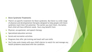  Down Syndrome Treatments
 There’s no specific treatment for Down syndrome. But there is a wide range
of physical and developmental therapies designed to help people with Down
syndrome reach their full potential. The earlier you start them, the better.
Each child will have different needs. Yours may benefit from:
 Physical, occupational, and speech therapy
 Specialized education services
 Social and recreation activities
 Programs that offer job training and teach self-care skills
 You’ll also work closely with your child’s doctor to watch for and manage any
health problems associated with the condition.
 