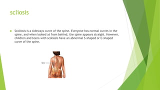 scliosis
 Scoliosis is a sideways curve of the spine. Everyone has normal curves in the
spine, and when looked at from behind, the spine appears straight. However,
children and teens with scoliosis have an abnormal S-shaped or C-shaped
curve of the spine.
 