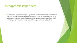 osteogenesis imperfecta
 Osteogenesis imperfecta (OI) is a genetic or heritable disease in which bones
fracture (break) easily, often with no obvious cause or minimal injury. OI is
also known as brittle bone disease, and the symptoms can range from mild
with only a few fractures to severe with many medical complications.
 