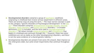  Developmental disorders comprise a group of psychiatric conditions
originating in childhood that involve serious impairment in different areas.
There are several ways of using this term.[1] The most narrow concept is used
in the category "Specific Disorders of Psychological Development" in the ICD-
10.[1] These disorders comprise developmental language disorder, learning
disorders, motor disorders, and autism spectrum disorders.[2] In broader
definitions ADHD is included, and the term used is neurodevelopmental
disorders.[1] Yet others include antisocial behavior and schizophrenia that
begins in childhood and continues through life.[1] However, these two latter
conditions are not as stable as the other developmental disorders, and there
is not the same evidence of a shared genetic liability.[1]
 Developmental disorders are present from early life onward. Most improve as
the child grows older, but some entail impairments that continue throughout
life.
 