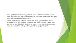  Down syndrome can have many effects, and it’s different for each person.
Some will grow up to live almost entirely on their own, while others will need
more help taking care of themselves.
 Mental abilities vary, but most people with Down syndrome have mild to
moderate issues with thinking, reasoning, and understanding. They’ll learn
and pick up new skills their whole lives, but they may take longer to reach
important goals like walking, talking, and developing social skills.
 