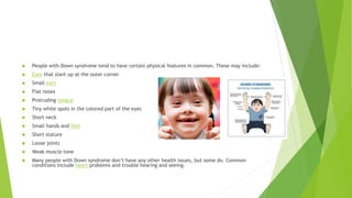  People with Down syndrome tend to have certain physical features in common. These may include:
 Eyes that slant up at the outer corner
 Small ears
 Flat noses
 Protruding tongue
 Tiny white spots in the colored part of the eyes
 Short neck
 Small hands and feet
 Short stature
 Loose joints
 Weak muscle tone
 Many people with Down syndrome don’t have any other health issues, but some do. Common
conditions include heart problems and trouble hearing and seeing.
 