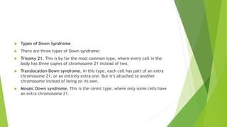  Types of Down Syndrome
 There are three types of Down syndrome:
 Trisomy 21. This is by far the most common type, where every cell in the
body has three copies of chromosome 21 instead of two.
 Translocation Down syndrome. In this type, each cell has part of an extra
chromosome 21, or an entirely extra one. But it’s attached to another
chromosome instead of being on its own.
 Mosaic Down syndrome. This is the rarest type, where only some cells have
an extra chromosome 21.
 