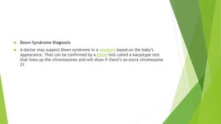 Down Syndrome Diagnosis
 A doctor may suspect Down syndrome in a newborn based on the baby’s
appearance. That can be confirmed by a blood test called a karyotype test
that lines up the chromosomes and will show if there’s an extra chromosome
21
 