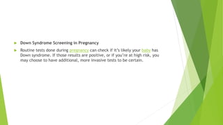  Down Syndrome Screening in Pregnancy
 Routine tests done during pregnancy can check if it’s likely your baby has
Down syndrome. If those results are positive, or if you’re at high risk, you
may choose to have additional, more invasive tests to be certain.
 