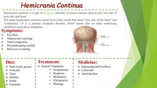 Hemicrania Continua
Hemicrania continua is a type of headache disorder. It causes constant pain in only one side of
your face and head.
The name hemicrania continua comes from Latin words that mean “one side of the head” and
“continuous.” It is a primary headache disorder, which means that no other underlying
conditions cause these headaches.
Symptoms:
 Eye Pain.
 Nausea and vomiting.
 Nasal congestion.
 Ptosis(drooping eyelid).
 Red eyes or tearing.
Diet:
 Dark Leafy greens.
 Avocado.
 Tuna.
 Salmon.
 Seeds.
 Legumes.
Treatment:
 Natural Treatment:
• Acupuncture
• Hypnosis
• Meditation
• Chiropractic
• Massage
Medicine:
 Indomethacin(Tivorbex)
 Celecoxib
 Amitriptyline
 