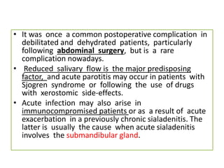• It was once a common postoperative complication in
debilitated and dehydrated patients, particularly
following abdominal surgery, but is a rare
complication nowadays.
• Reduced salivary flow is the major predisposing
factor, and acute parotitis may occur in patients with
Sjogren syndrome or following the use of drugs
with xerostomic side-effects.
• Acute infection may also arise in
immunocompromised patients or as a result of acute
exacerbation in a previously chronic sialadenitis. The
latter is usually the cause when acute sialadenitis
involves the submandibular gland.
 