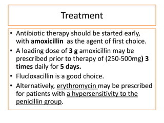 Treatment
• Antibiotic therapy should be started early,
with amoxicillin as the agent of first choice.
• A loading dose of 3 g amoxicillin may be
prescribed prior to therapy of (250-500mg) 3
times daily for 5 days.
• Flucloxacillin is a good choice.
• Alternatively, erythromycin may be prescribed
for patients with a hypersensitivity to the
penicillin group.
 