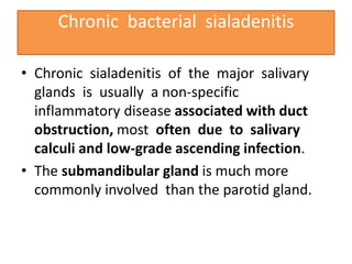 Chronic bacterial sialadenitis
• Chronic sialadenitis of the major salivary
glands is usually a non-specific
inflammatory disease associated with duct
obstruction, most often due to salivary
calculi and low-grade ascending infection.
• The submandibular gland is much more
commonly involved than the parotid gland.
 