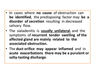 • In cases where no cause of obstruction can
be identified, the predisposing factor may be a
disorder of secretion resulting in decreased
salivary flow.
• The sialadenitis is usually unilateral, and the
symptoms of recurrent tender swelling of the
affected gland are mainly related to the
associated obstruction.
• The duct orifice may appear inflamed and in
acute exacerbations there may be a purulent or
salty-tasting discharge.
 