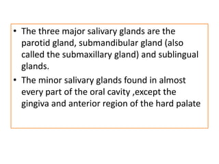 • The three major salivary glands are the
parotid gland, submandibular gland (also
called the submaxillary gland) and sublingual
glands.
• The minor salivary glands found in almost
every part of the oral cavity ,except the
gingiva and anterior region of the hard palate
 