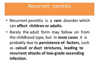 Recurrent parotitis
• Recurrent parotitis is a rare disorder which
can affect children or adults.
• Rarely the adult form may follow on from
the childhood type, but in most cases it is
probably due to persistence of factors, such
as calculi or duct strictures, leading to
recurrent attacks of low-grade ascending
infection.
 