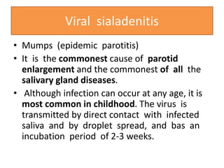 Viral sialadenitis
• Mumps (epidemic parotitis)
• It is the commonest cause of parotid
enlargement and the commonest of all the
salivary gland diseases.
• Although infection can occur at any age, it is
most common in childhood. The virus is
transmitted by direct contact with infected
saliva and by droplet spread, and bas an
incubation period of 2-3 weeks.
 