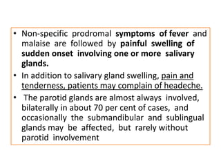 • Non-specific prodromal symptoms of fever and
malaise are followed by painful swelling of
sudden onset involving one or more salivary
glands.
• In addition to salivary gland swelling, pain and
tenderness, patients may complain of headeche.
• The parotid glands are almost always involved,
bilaterally in about 70 per cent of cases, and
occasionally the submandibular and sublingual
glands may be affected, but rarely without
parotid involvement
 